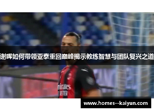 谢晖如何带领亚泰重回巅峰揭示教练智慧与团队复兴之道 谢晖如何带领亚泰重回巅峰揭示教练智慧与团队复兴之道