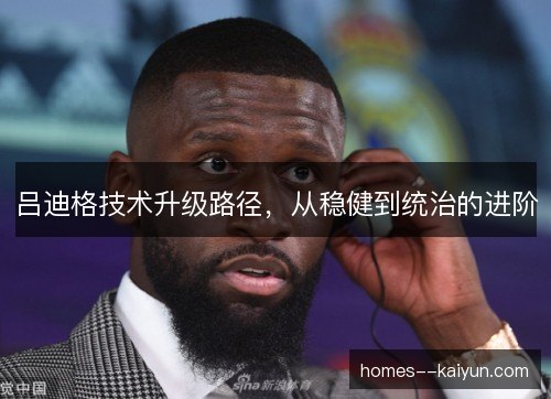 吕迪格技术升级路径,从稳健到统治的进阶 吕迪格技术升级路径,从稳健到统治的进阶