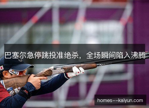 巴塞尔急停跳投准绝杀，全场瞬间陷入沸腾